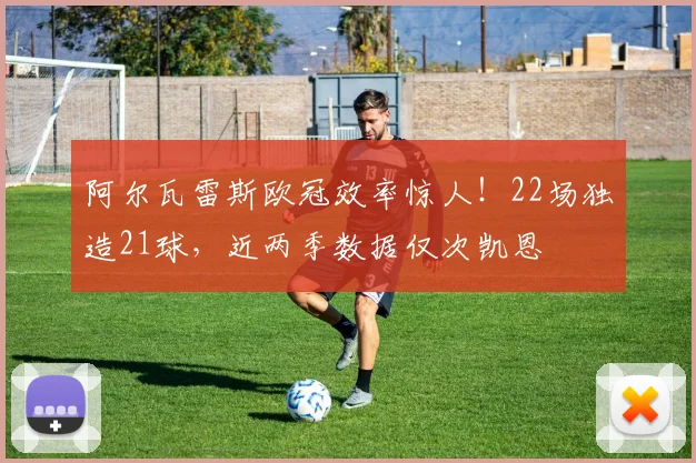 阿尔瓦雷斯欧冠效率惊人！22场独造21球，近两季数据仅次凯恩