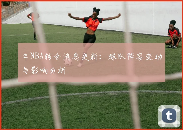 年NBA转会消息更新：球队阵容变动与影响分析