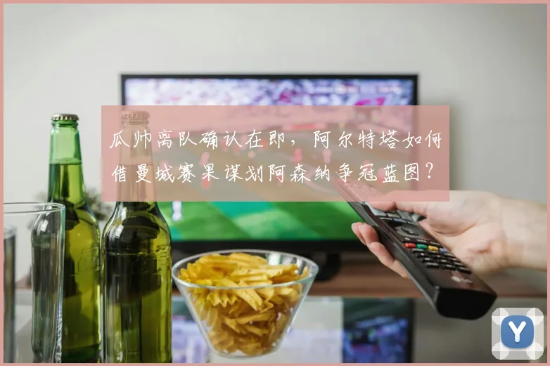 瓜帅离队确认在即,阿尔特塔如何借曼城赛果谋划阿森纳争冠蓝图?