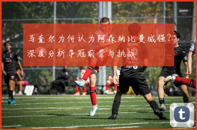 马奎尔为何认为阿森纳比曼城强？深度分析争冠前景与挑战