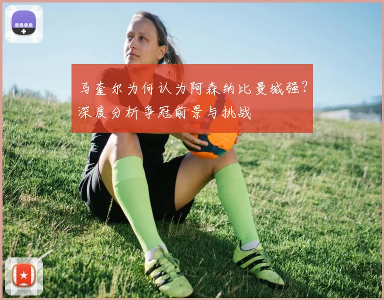 马奎尔为何认为阿森纳比曼城强？深度分析争冠前景与挑战