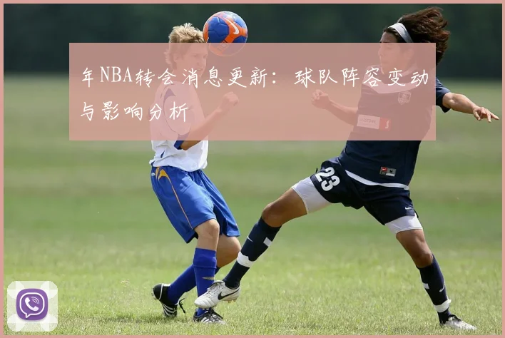 年NBA转会消息更新：球队阵容变动与影响分析