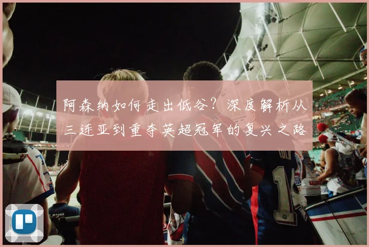 阿森纳如何走出低谷？深度解析从三连亚到重夺英超冠军的复兴之路