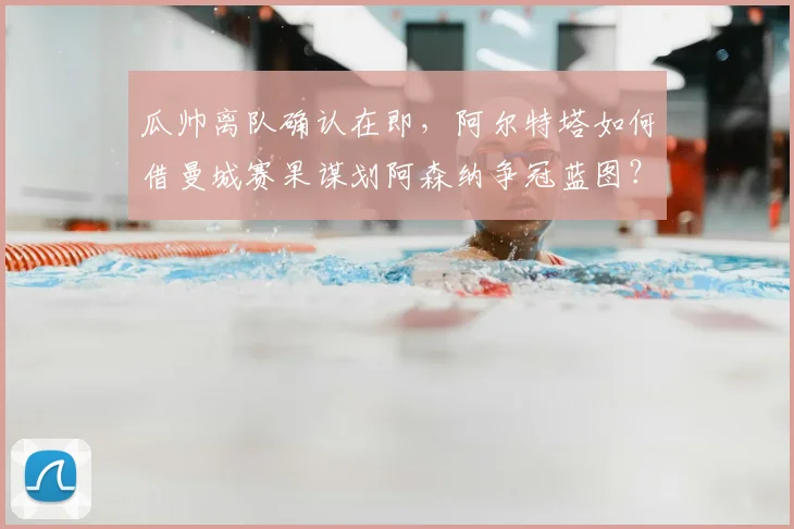 瓜帅离队确认在即，阿尔特塔如何借曼城赛果谋划阿森纳争冠蓝图？