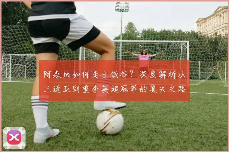阿森纳如何走出低谷？深度解析从三连亚到重夺英超冠军的复兴之路
